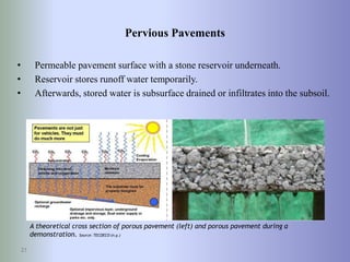 Pervious Pavements
• Permeable pavement surface with a stone reservoir underneath.
• Reservoir stores runoff water temporarily.
• Afterwards, stored water is subsurface drained or infiltrates into the subsoil.
21
A theoretical cross section of porous pavement (left) and porous pavement during a
demonstration. Source: TECOECO (n.y.)
 