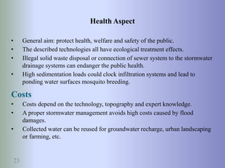 23
• General aim: protect health, welfare and safety of the public.
• The described technologies all have ecological treatment effects.
• Illegal solid waste disposal or connection of sewer system to the stormwater
drainage systems can endanger the public health.
• High sedimentation loads could clock infiltration systems and lead to
ponding water surfaces mosquito breeding.
Health Aspect
Costs
• Costs depend on the technology, topography and expert knowledge.
• A proper stormwater management avoids high costs caused by flood
damages.
• Collected water can be reused for groundwater recharge, urban landscaping
or farming, etc.
 