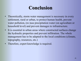 Conclusion
• Theoretically, storm water management is necessary in every
settlement, rural or urban, to protect human health, prevent
water pollution, (re-)use precipitation water (on agriculture or
household level) and prevent damages to infrastructure.
• It is essential in urban areas where constructed surfaces change
the hydraulic properties and prevent infiltration. The whole
management has to be adapted to the local conditions (climate,
topography, resources, etc.)
• Therefore, expert knowledge is required.
29
 