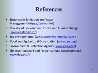 References
• Sustainable Sanitation and Water
Management(https://sswm.info/)
• Ministry of Environment, Forest and Climate change.
(www.envfor.nic.in/)
• Eec environmental (www.eecenvironmental.com )
• Food and Agricultural Organization (www.fao.org/)
• Environmental Protection Agency (www.epa.gov/)
• The International Fund for Agricultural Development.(
www.ifad.org/)
30
 