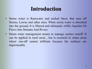 Introduction
• Storm water is Rainwater and melted Snow that runs off
Streets, Lawns and other sites. When storm water is absorbed
into the ground, It is filtered and ultimately refills Aquifers Or
Flows Into Streams And Rivers.
• Storm water management means to manage surface runoff. It
can be applied in rural areas , but is essential in urban areas
where run-off cannot infiltrate because the surfaces are
impermeable.
3
 
