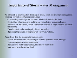 Importance of Storm water Management
As opposed to allowing for flooding in cities, smart stormwater management
opens up several opportunities including:
• Channelling it to irrigation systems, where it is needed the most.
• Controlling of erosion and making our natural river systems cleaner.
• Removal of pollutants, since stormwater carries a large amount of urban
trash along.
• Flood control and restoring city life to normalcy.
• Restoring the natural topography of our river systems.
Apart from this, the stormwater system also:
• Makes our homes and land stronger and less prone to water damage
• Lowers property maintenance costs
• Reduces our water dependence, thus lower water bills
• Increases the value of our land
4
 