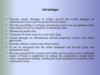 Advantages
• Provides proper drainage of surface run-off and avoids damages on
infrastructure such as private properties and streets.
• Provides possibility to recharge groundwater and re-use precipitation water
and surface run-off as irrigation or household water.
• Minimizing health risks.
• Treatment of storm water in a very early stage
• Avoids damages on infrastructure (private properties, streets, etc.); flood
prevention
• Provides effective storm water flood control.
• It can be integrated into the urban landscape and provide green and
recreational areas.
• Revenue generated by a storm water utility can be used as a new, dedicated
source of funds to supplement or replace the community's current storm
water management funding, enabling tax-based funding to be used for other
community needs.
5
 