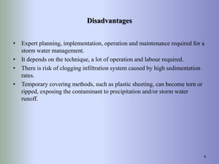 Disadvantages
• Expert planning, implementation, operation and maintenance required for a
storm water management.
• It depends on the technique, a lot of operation and labour required.
• There is risk of clogging infiltration system caused by high sedimentation
rates.
• Temporary covering methods, such as plastic sheeting, can become torn or
ripped, exposing the contaminant to precipitation and/or storm water
runoff.
6
 