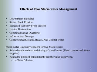 Effects of Poor Storm water Management
• Downstream Flooding
• Stream Bank Erosion
• Increased Turbidity From Erosion
• Habitat Destruction
• Combined Sewer Overflows
• Infrastructure Damage
• Contaminated Streams, Rivers, And Coastal Water
Storm water is actually concern for two Main Issues:
• Related to the volume and timing of runoff water (Flood control and Water
supplies)
• Related to polluted contaminants that the water is carrying,
– i.e. Water Pollution.
7
 
