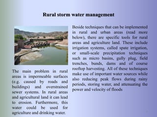 Rural storm water management
Beside techniques that can be implemented
in rural and urban areas (read more
below), there are specific tools for rural
areas and agriculture land. These include
irrigation systems, called spate irrigation,
or small-scale precipitation techniques
such as micro basins, gully plug, field
trenches, bunds, dams and of course
rooftop harvesting. All of these techniques
make use of important water sources while
also reducing peak flows during rainy
periods, storing water, and attenuating the
power and velocity of floods
8
The main problem in rural
areas is impermeable surfaces
(e.g. caused by roads and
buildings) and overstrained
sewer systems. In rural areas
and agricultural land it can lead
to erosion. Furthermore, this
water could be used for
agriculture and drinking water.
 