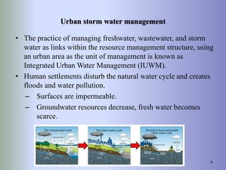 Urban storm water management
• The practice of managing freshwater, wastewater, and storm
water as links within the resource management structure, using
an urban area as the unit of management is known as
Integrated Urban Water Management (IUWM).
• Human settlements disturb the natural water cycle and creates
floods and water pollution.
– Surfaces are impermeable.
– Groundwater resources decrease, fresh water becomes
scarce.
9
 