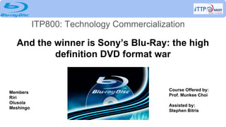 And the winner is Sony’s Blu-Ray: the high
definition DVD format war
ITP800: Technology Commercialization
Members
Riri
Olusola
Meshingo
Course Offered by:
Prof. Munkee Choi
Assisted by:
Stephen Bitris
 