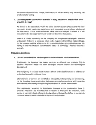 this community control and change, then they could influence eBay stop becoming just                         
another site for selling. 
 
7. Given the growth opportunities available to eBay, which ones and in which order 
should it develop? 
 
As defined in the case study, VOIP, the online payment system (Paypal) and the eBay                             
community should create new experiences and encourage new developer solutions at                     
the intersection of the three businesses. How open the enlarged business is to the                           
innovation in the developer community could well determine its success.  
 
There is a shared opportunity for the company and independent developers. eBay will                         
undoubtedly find ways to achieve a return on the huge investment it has made in Skype,                               
but the rewards could be all the richer if it opens the platform to outside influences. It is                                   
worthy of note that what was a weakness for eBay – its technology – has now become a                                   
strength. 
 
Discussion Questions: 
 
1. Discuss the differences between product innovation and service innovation. 
 
Traditionally, the literature has viewed services as different from products. This is                       
because innovation theory has been developed around science and technological                   
development. 
 
The intangibility of services clearly makes it difficult for the traditional view to embrace or                             
understand innovation within services. 
 
Characteristics of services are identified as intangibility, heterogeneity and simultaneity,                   
i.e. the three key characteristics that distinguish services from products, with interaction                       
with the consumer the key distinguishing characteristic in service development. 
 
Also additionally, according to Manchester business school presentation figure 1,                   
products innovation are manufactured by factory as final good to consumer, while                       
service is planned in back­office and directly delivered through front office of company to                           
consumer as service which included action and transformation. 
 
