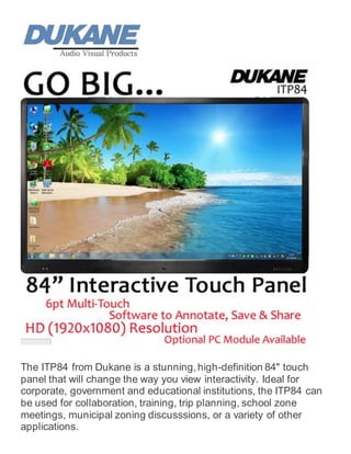 The ITP84 from Dukane is a stunning,high-definition 84" touch
panel that will change the way you view interactivity. Ideal for
corporate, government and educational institutions, the ITP84 can
be used for collaboration, training, trip planning, school zone
meetings, municipal zoning discusssions, or a variety of other
applications.
 