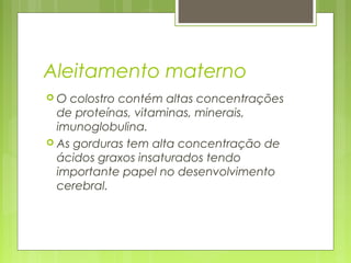 Aleitamento materno
 O colostro contém altas concentrações
de proteínas, vitaminas, minerais,
imunoglobulina.
 As gorduras tem alta concentração de
ácidos graxos insaturados tendo
importante papel no desenvolvimento
cerebral.
 