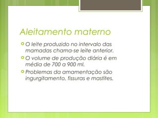 Aleitamento materno
 O leite produzido no intervalo das
mamadas chama-se leite anterior.
 O volume de produção diária é em
média de 700 a 900 ml.
 Problemas da amamentação são
ingurgitamento, fissuras e mastites.
 