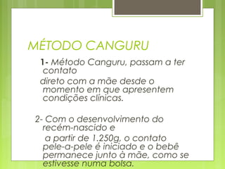 MÉTODO CANGURU
1- Método Canguru, passam a ter
contato
direto com a mãe desde o
momento em que apresentem
condições clínicas.
2- Com o desenvolvimento do
recém-nascido e
a partir de 1.250g, o contato
pele-a-pele é iniciado e o bebê
permanece junto à mãe, como se
estivesse numa bolsa.
 