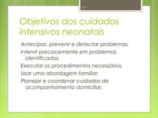Objetivos dos cuidados
intensivos neonatais
Antecipar, prevenir e detectar problemas.
Intervir precocemente em problemas
identificados.
Executar os procedimentos necessários.
Usar uma abordagem familiar.
Planejar e coordenar cuidados de
acompanhamento domiciliar.
113
 
