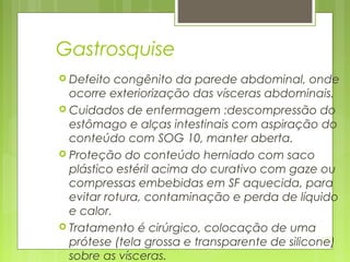 121
Gastrosquise
 Defeito congênito da parede abdominal, onde
ocorre exteriorização das vísceras abdominais.
 Cuidados de enfermagem :descompressão do
estômago e alças intestinais com aspiração do
conteúdo com SOG 10, manter aberta.
 Proteção do conteúdo herniado com saco
plástico estéril acima do curativo com gaze ou
compressas embebidas em SF aquecida, para
evitar rotura, contaminação e perda de líquido
e calor.
 Tratamento é cirúrgico, colocação de uma
prótese (tela grossa e transparente de silicone)
sobre as vísceras.
 