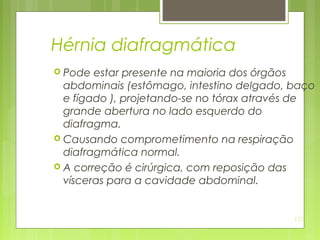 122
Hérnia diafragmática
 Pode estar presente na maioria dos órgãos
abdominais (estômago, intestino delgado, baço
e fígado ), projetando-se no tórax através de
grande abertura no lado esquerdo do
diafragma.
 Causando comprometimento na respiração
diafragmática normal.
 A correção é cirúrgica, com reposição das
vísceras para a cavidade abdominal.
 