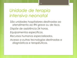 Unidade de terapia
intensiva neonatal
São unidades hospitalares destinadas ao
atendimento ao RN grave ou de risco,
Dispõe de assistência 24 horas.
Equipamentos específicos.
Recursos humanos especializados.
Acesso a outras tecnologias destinadas a
diagnósticos e terapêuticos.
124
 