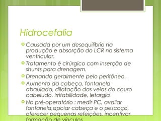 Hidrocefalia
 Causada por um desequilíbrio na
produção e absorção do LCR no sistema
ventricular.
 Tratamento é cirúrgico com inserção de
shunts para drenagem.
 Drenando geralmente pelo peritôneo.
 Aumento da cabeça, fontanela
abaulada, dilatação das veias do couro
cabeludo, irritabilidade, letargia
 No pré-operatório : medir PC, avaliar
fontanela,apoiar cabeça e o pescoço,
oferecer pequenas refeições, incentivar
 
