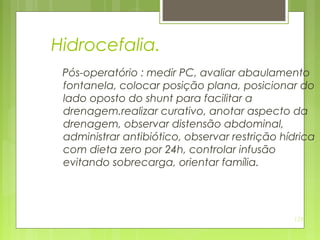 128
Hidrocefalia.
Pós-operatório : medir PC, avaliar abaulamento
fontanela, colocar posição plana, posicionar do
lado oposto do shunt para facilitar a
drenagem.realizar curativo, anotar aspecto da
drenagem, observar distensão abdominal,
administrar antibiótico, observar restrição hídrica
com dieta zero por 24h, controlar infusão
evitando sobrecarga, orientar família.
 