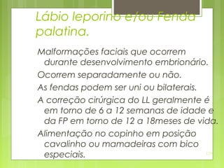 129
Lábio leporino e/ou Fenda
palatina.
Malformações faciais que ocorrem
durante desenvolvimento embrionário.
Ocorrem separadamente ou não.
As fendas podem ser uni ou bilaterais.
A correção cirúrgica do LL geralmente é
em torno de 6 a 12 semanas de idade e
da FP em torno de 12 a 18meses de vida.
Alimentação no copinho em posição
cavalinho ou mamadeiras com bico
especiais.
 
