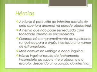 130
Hérnias
 A hérnia é protrusão do intestino através de
uma abertura anormal na parede abdominal.
 A hérnia que não pode ser reduzida com
facilidade chama-se encarcerada.
 Quando há comprometimento do suprimento
sanguíneo para o órgão herniado chamamos
de estrangulada.
 Mais comum no umbigo e canal inguinal.
 Hérnia inguinal resulta do fechamento
incompleto do tubo entre o abdome e o
escroto, descendo uma porção do intestino.
 