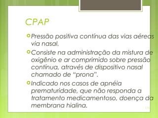 134
CPAP
Pressão positiva contínua das vias aéreas
via nasal.
Consiste na administração da mistura de
oxigênio e ar comprimido sobre pressão
contínua, através de dispositivo nasal
chamado de “prona”.
Indicado nos casos de apnéia
prematuridade, que não responda a
tratamento medicamentoso, doença da
membrana hialina.
 