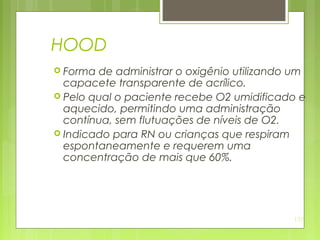135
HOOD
 Forma de administrar o oxigênio utilizando um
capacete transparente de acrílico.
 Pelo qual o paciente recebe O2 umidificado e
aquecido, permitindo uma administração
contínua, sem flutuações de níveis de O2.
 Indicado para RN ou crianças que respiram
espontaneamente e requerem uma
concentração de mais que 60%.
 