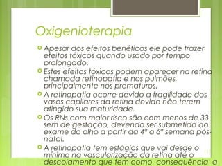 137
Oxigenioterapia
 Apesar dos efeitos benéficos ele pode trazer
efeitos tóxicos quando usado por tempo
prolongado.
 Estes efeitos tóxicos podem aparecer na retina
chamada retinopatia e nos pulmões,
principalmente nos prematuros.
 A retinopatia ocorre devido a fragilidade dos
vasos capilares da retina devido não terem
atingido sua maturidade.
 Os RNs com maior risco são com menos de 33
sem de gestação, devendo ser submetido ao
exame do olho a partir da 4ª a 6ª semana pós-
natal.
 A retinopatia tem estágios que vai desde o
mínimo na vascularização da retina até o
descolamento que tem como consequência a
 