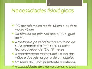 Necessidades fisiológicas
 PC aos seis meses mede 43 cm e as doze
meses 46 cm.
 Ao término do primeiro ano o PC é igual
ao PT.
 A fontanela posterior fecha em torno de
6 a 8 semanas e a fontanela anterior
fecha ao redor de 12 a 18 meses.
 A coordenação motora inclui o uso das
mãos e dos pés na garra de um objeto.
 Em torno do 3 mês já sustenta a cabeça.
 A capacidade de virar na cama , a partir
142
 