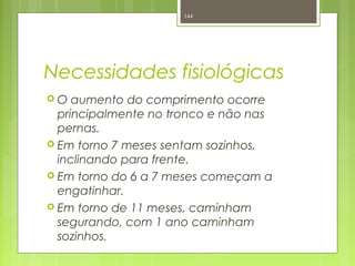Necessidades fisiológicas
 O aumento do comprimento ocorre
principalmente no tronco e não nas
pernas.
 Em torno 7 meses sentam sozinhos,
inclinando para frente.
 Em torno do 6 a 7 meses começam a
engatinhar.
 Em torno de 11 meses, caminham
segurando, com 1 ano caminham
sozinhos.
144
 