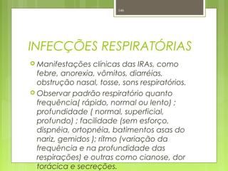 INFECÇÕES RESPIRATÓRIAS
 Manifestações clínicas das IRAs, como
febre, anorexia, vômitos, diarréias,
obstrução nasal, tosse, sons respiratórios.
 Observar padrão respiratório quanto
frequência( rápido, normal ou lento) ;
profundidade ( normal, superficial,
profundo) ; facilidade (sem esforço,
dispnéia, ortopnéia, batimentos asas do
nariz, gemidos ); rítmo (variação da
frequência e na profundidade das
respirações) e outras como cianose, dor
torácica e secreções.
146
 