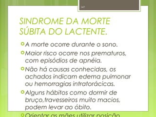 SINDROME DA MORTE
SÚBITA DO LACTENTE.
A morte ocorre durante o sono.
Maior risco ocorre nos prematuros,
com episódios de apnéia.
Não há causas conhecidas, os
achados indicam edema pulmonar
ou hemorragias intratorácicas.
Alguns hábitos como dormir de
bruço,travesseiros muito macios,
podem levar ao óbito.

147
 