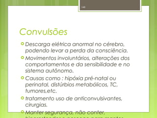 Convulsões
 Descarga elétrica anormal no cérebro,
podendo levar a perda da consciência.
 Movimentos involuntários, alterações dos
comportamentos e da sensibilidade e no
sistema autônomo.
 Causas como : hipóxia pré-natal ou
perinatal, distúrbios metabólicos, TC,
tumores,etc.
 tratamento uso de anticonvulsivantes,
cirurgias.
 Manter segurança, não conter,
148
 