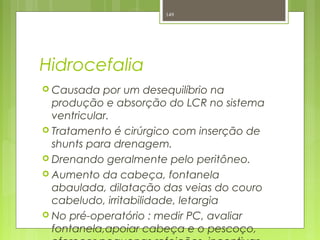 Hidrocefalia
 Causada por um desequilíbrio na
produção e absorção do LCR no sistema
ventricular.
 Tratamento é cirúrgico com inserção de
shunts para drenagem.
 Drenando geralmente pelo peritôneo.
 Aumento da cabeça, fontanela
abaulada, dilatação das veias do couro
cabeludo, irritabilidade, letargia
 No pré-operatório : medir PC, avaliar
fontanela,apoiar cabeça e o pescoço,
149
 