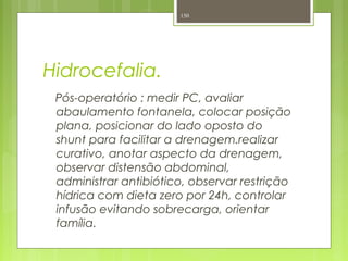 Hidrocefalia.
Pós-operatório : medir PC, avaliar
abaulamento fontanela, colocar posição
plana, posicionar do lado oposto do
shunt para facilitar a drenagem.realizar
curativo, anotar aspecto da drenagem,
observar distensão abdominal,
administrar antibiótico, observar restrição
hídrica com dieta zero por 24h, controlar
infusão evitando sobrecarga, orientar
família.
150
 