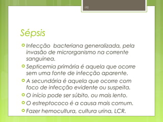 Sépsis
 Infecção bacteriana generalizada, pela
invasão de microrganismo na corrente
sanguinea.
 Septicemia primária é aquela que ocorre
sem uma fonte de infecção aparente.
 A secundária é aquela que ocorre com
foco de infecção evidente ou suspeita.
 O início pode ser súbito, ou mais lento.
 O estreptococo é a causa mais comum.
 Fazer hemocultura, cultura urina, LCR.
152
 
