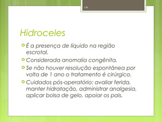 Hidroceles
 É a presença de líquido na região
escrotal.
 Considerada anomalia congênita.
 Se não houver resolução espontânea por
volta de 1 ano o tratamento é cirúrgico.
 Cuidados pós-operatório: avaliar ferida,
manter hidratação, administrar analgesia,
aplicar bolsa de gelo, apoiar os pais.
156
 