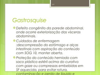 Gastrosquise
 Defeito congênito da parede abdominal,
onde ocorre exteriorização das vísceras
abdominais.
 Cuidados de enfermagem
:descompressão do estômago e alças
intestinais com aspiração do conteúdo
com SOG 10, manter aberta.
 Proteção do conteúdo herniado com
saco plástico estéril acima do curativo
com gaze ou compressas embebidas em
SF aquecida, para evitar rotura,
contaminação e perda de líquido e
157
 