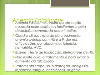 Anemia Falciforme Anemia Falciforme, resulta da obstrução
causada pelos eritrócitos falciformes e pela
destruição aumentada dos eritrócitos.
 Quadro clínico : retardo do crescimento,
anemia crônica com Hb 6 a 9, dor nas
articulações, dor abdominal, icterícia,
hematúria, AVC.
 Exame : teste de falcização, eletroforese de Hb.
 Não existe cura, o tratamento é para evitar o
aumento da falcização..
 Tratamento : repouso, hidratação, analgesia,
reposição sangue, antibióticos, oxigênio.162
 