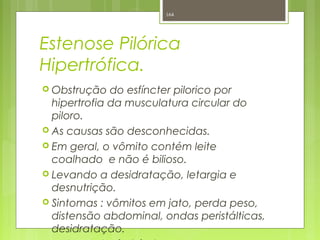 Estenose Pilórica
Hipertrófica.
 Obstrução do esfíncter pilorico por
hipertrofia da musculatura circular do
piloro.
 As causas são desconhecidas.
 Em geral, o vômito contém leite
coalhado e não é bilioso.
 Levando a desidratação, letargia e
desnutrição.
 Sintomas : vômitos em jato, perda peso,
distensão abdominal, ondas peristálticas,
desidratação.
164
 
