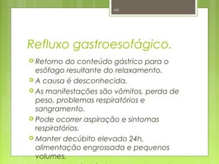Refluxo gastroesofágico.
 Retorno do conteúdo gástrico para o
esôfago resultante do relaxamento.
 A causa é desconhecida.
 As manifestações são vômitos, perda de
peso, problemas respiratórios e
sangramento.
 Pode ocorrer aspiração e sintomas
respiratórios.
 Manter decúbito elevado 24h,
alimentação engrossada e pequenos
volumes.
165
 