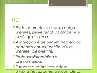 ITU
Pode acometer a uretra, bexiga,
ureteres, pelve renal, os cálices e o
parênquima renal.
A infecção é de origem bacteriana
podendo causar uretrite, cistite,
ureteite, pielonefrite.
Pode ser sintomática e
assintomática.
Fatores : anatômicos, estase
urinária (esvaziamento incompleto),
168
 