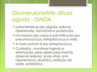 Glomerulonefrite difusa
aguda - GNDA
 características são oligúria, edema,
hipertensão, hematúria e proteinúria.
 na maioria dos casos é pós-infecção por
pneumococicos, estreptococus e viráis.
 A mais comum é por estreptocócus.
 Cuidados : monitorar ingesta e
eliminação, peso diário pela manhã,
observar edema, sinais vitais, anti-
hipertensivos, diurético, restrição de
sódio, antibiótico.
170
 