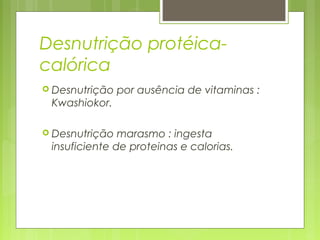 Desnutrição protéica-
calórica
 Desnutrição por ausência de vitaminas :
Kwashiokor.
 Desnutrição marasmo : ingesta
insuficiente de proteinas e calorias.
 