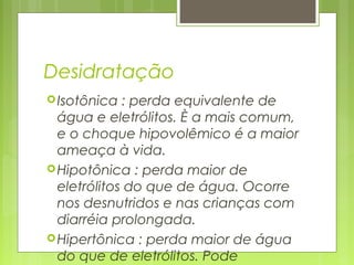 Desidratação
Isotônica : perda equivalente de
água e eletrólitos. È a mais comum,
e o choque hipovolêmico é a maior
ameaça à vida.
Hipotônica : perda maior de
eletrólitos do que de água. Ocorre
nos desnutridos e nas crianças com
diarréia prolongada.
Hipertônica : perda maior de água
do que de eletrólitos. Pode
 