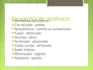 Desidratação isotônica Manifestações clínicas :
 Cor da pele : pálida
 Temperatura : normal ou aumentada
 Turgor : diminuido
 Mucosa : seca
 Fontanela : deprimida
 Clobo ocular : diminuido
 Sede: intensa
 Eliminações : oligúria
 Psiquismo : apatia.
 