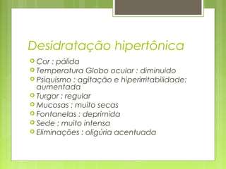 Desidratação hipertônica
 Cor : pálida
 Temperatura Globo ocular : diminuido
 Psiquismo : agitação e hiperirritabilidade:
aumentada
 Turgor : regular
 Mucosas : muito secas
 Fontanelas : deprimida
 Sede : muito intensa
 Eliminações : oligúria acentuada
 