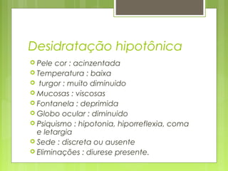 Desidratação hipotônica
 Pele cor : acinzentada
 Temperatura : baixa
 turgor : muito diminuido
 Mucosas : viscosas
 Fontanela : deprimida
 Globo ocular : diminuido
 Psiquismo : hipotonia, hiporreflexia, coma
e letargia
 Sede : discreta ou ausente
 Eliminações : diurese presente.
 