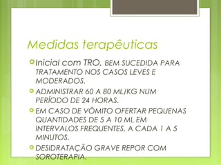 Medidas terapêuticas
Inicial com TRO, BEM SUCEDIDA PARA
TRATAMENTO NOS CASOS LEVES E
MODERADOS.
 ADMINISTRAR 60 A 80 ML/KG NUM
PERÍODO DE 24 HORAS.
 EM CASO DE VÔMITO OFERTAR PEQUENAS
QUANTIDADES DE 5 A 10 ML EM
INTERVALOS FREQUENTES, A CADA 1 A 5
MINUTOS.
 DESIDRATAÇÃO GRAVE REPOR COM
SOROTERAPIA.
 