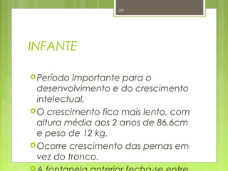 INFANTE
Período importante para o
desenvolvimento e do crescimento
intelectual.
O crescimento fica mais lento, com
altura média aos 2 anos de 86.6cm
e peso de 12 kg.
Ocorre crescimento das pernas em
vez do tronco.

185
 